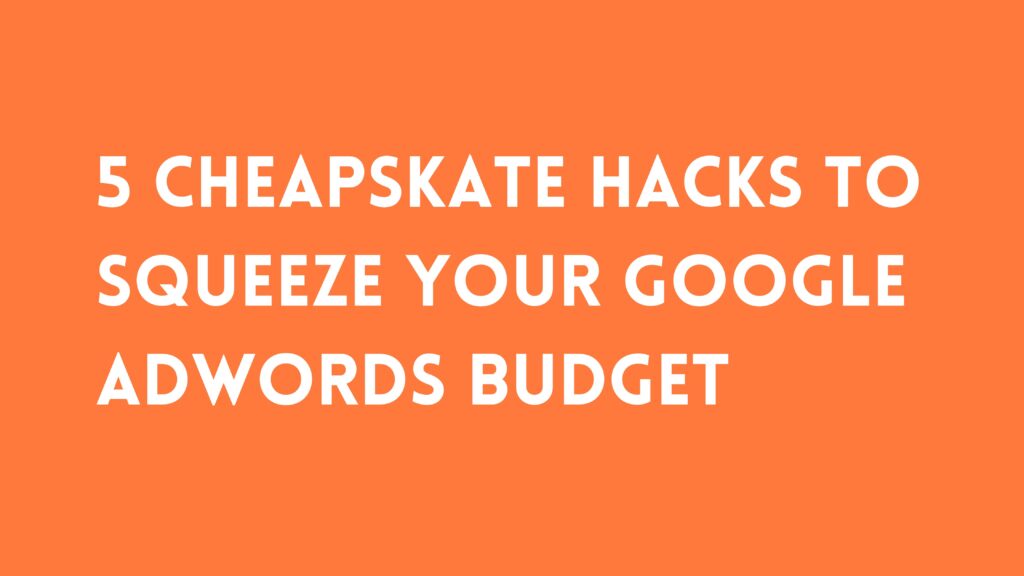 5 CHEAPSKATE HACKS TO SQUEEZE YOUR GOOGLE ADWORDS BUDGET